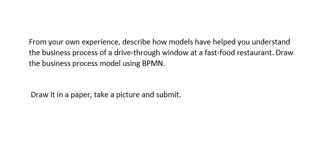 From your own experience, describe how models have helped you understand
the business process of a drive-through window at a fast-food restaurant. Draw
the business process model using BPMN.
Draw it in a paper, take a picture and submit.