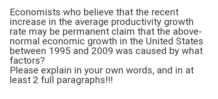 Economists who believe that the recent
increase in the average productivity growth
rate may be permanent claim that the above-
normal economic growth in the United States
between 1995 and 2009 was caused by what
factors?
Please explain in your own words, and in at
least 2 full paragraphs!!!
