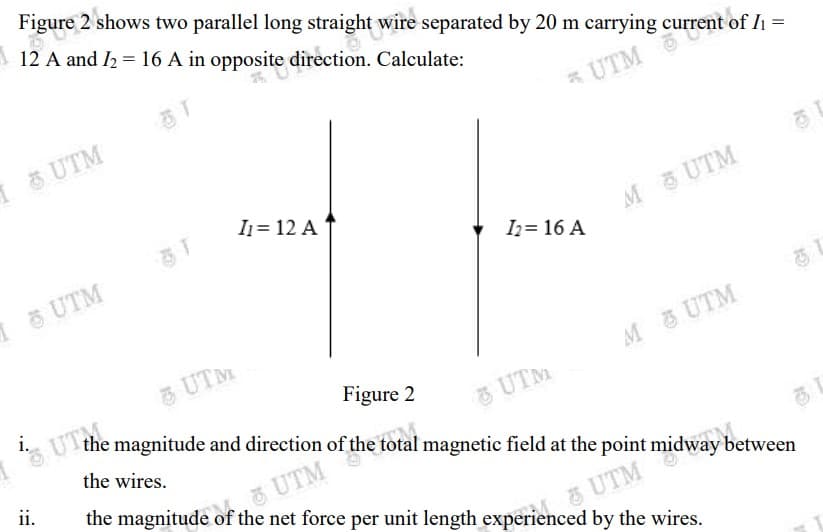 Figure 2 shows two parallel long straight wire separated by 20 m carrying current of I1 =
12 A and I2 = 16 A in opposite direction. Calculate:
I UTM
* UTM
I1= 12 A
I UTM
M UTM
Iz= 16 A
UTM
i.
Uthe magnitude and direction of the total magnetic field at the point midway between
UTM
M UTM
Figure 2
the wires.
3UTM
ii.
the magnitude of the net force per unit length experienced by the wires.
UTM
UTM
