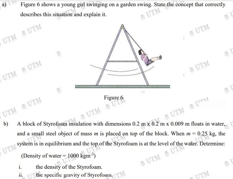 a)
Figure 6 shows a young girl swinging on a garden swing. State the concept that correctly
describes this situation an
explain it.
UTM & UTM
5 UTM
UTM
UTM UTM
& UTM
UTM 5 UTM
Figure 6
b)
UTM SstemM
(Density of water = 1000 kgm³)
with dimensions 0.2
and a small steel object of mass m is placed on top of the block. When m = 0.25 kg, the
UTM UTM
2 m x 0.009 m floats in water,
is in equilibrium and the top of the Styrofoam is at the level of the water. Determine:
UT
the density of the Styrofoam.
i.
ii.
UT the specific gravity of Styrofoam,
3 UTM & UTM".
UTM
UTM
