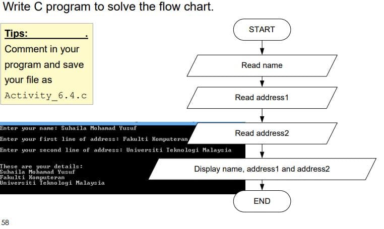 Write C program to solve the flow chart.
START
Tips:
Comment in your
program and save
Read name
your file as
Activity_6.4.c
Read address1
Enter your name: Suhaila Mohamad Yusuf
Read address2
Enter your first line of address: Fakulti Komputeran
Enter your second line of address: Universiti Teknologi Malaysia
These are your details:
Suhaila Mohamad Yusuf
Fakulti Konputeran
Universiti Te kno logi Malays ia
Display name, address1 and address2
END
58
