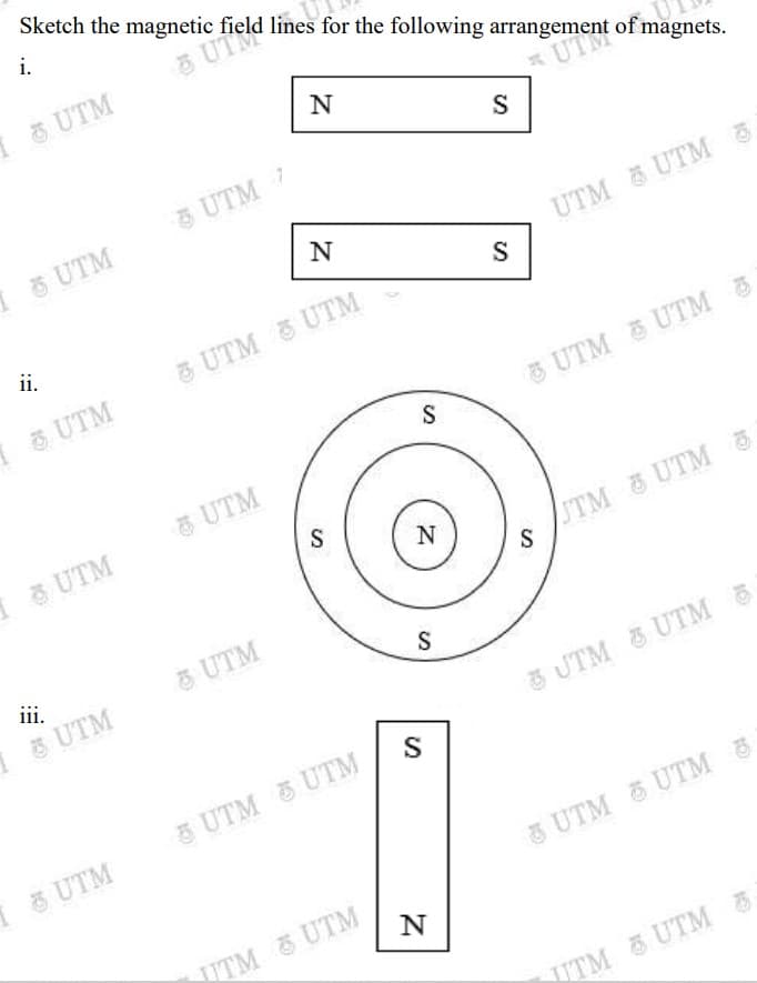 Sketch the magnetic field lines for the following arrangement of magnets.
i.
a UT
I UTM
N
UTM
UTM 7
I UTM
UTM UTM 5
S
N
ii.
3 UTM
& UTM &UTM
UTM
UTM UTM &
S
UTM
5 UTM
N
STM UTM 3
ii.
UTM
1& UTM
3 UTM & UTM
S
5UTM UTM
I & UTM
GUTM UTM &
UTM UTM
UTM UTM 6
