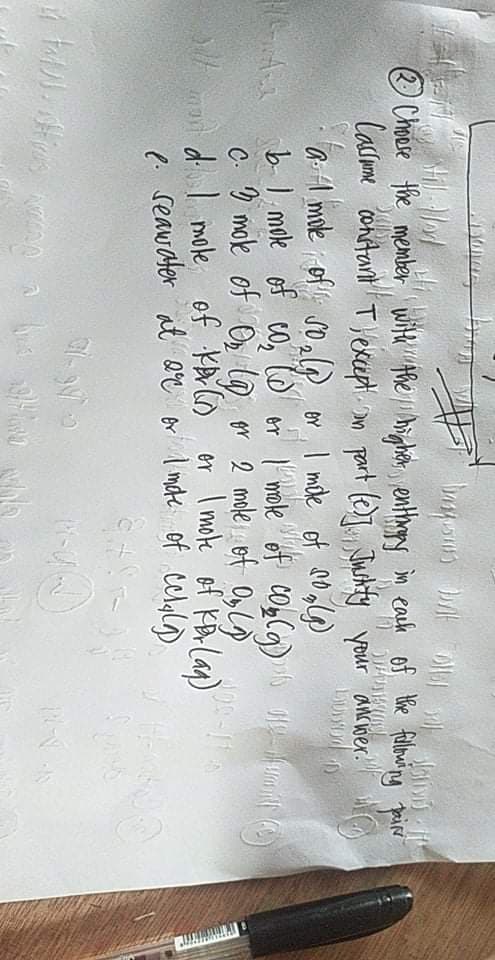 O Choese the member with the hright enthoy in eash of the fuloning pair
Casome contant Tlekcept. an part le)T Tuchity your ancwer.
a:A mole of so,@ or, I mile of no
bl mole of co,
c. ) mole of O lo or 2 mole et Olo
d I mole, of K Co er I moke of KA lan)
e. seawater at Qe or I mate of celgl)
or
mole
