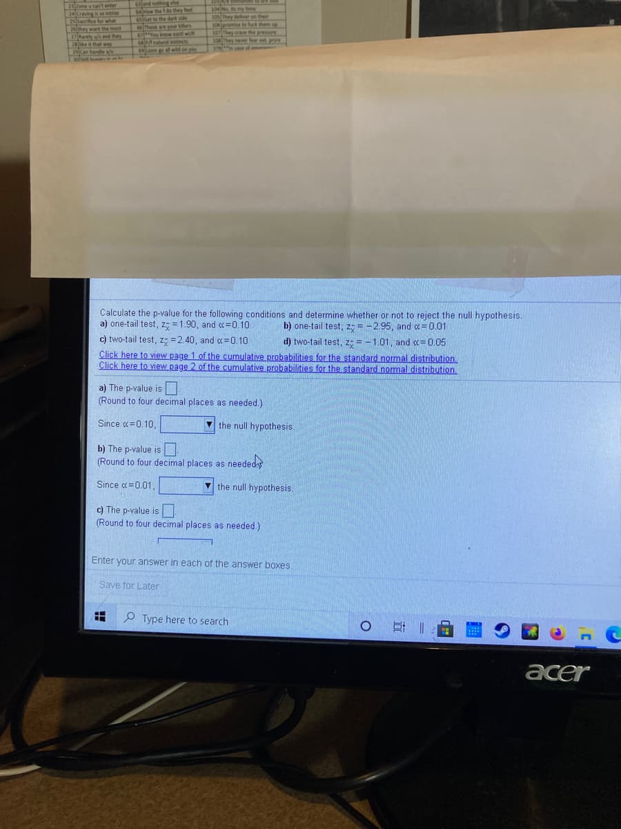 23 tone u can't enter
24 Craving is so intnse
25 Sacrifice for what
26 they want the most
27 Rarely w/s and they
28ke it thal way
Galand nothing else
64How the f do they feel
6slGet to the dark side
Those are your killers
104 No iny tie
105 They deliver on their
ie to k them up
107 They crave the prese
108 They ever fear et pru
c of amer
106prom
67You know escl wR
APAnaturl instincts
m al wid on you
25Can hande a/e
volua ers in an ts
Calculate the p-value for the following conditions and determine whether or not to reject the null hypothesis.
a) one-tail test, z; = 1.90, and c=0.10
b) one-tail test, z; = -2.95, and o =0.01
c) two-tail test, z; =2.40, and c=0.10
d) two-tail test, z = - 1.01, and c= 0.05
Click here to view page 1 of the cumulative probabilities for the standard normal distribution.
Click here to view page 2 of the cumulative probabilities for the standard nomal distribution.
a) The p-value is
(Round to four decimal places as needed.)
Since d=0.10,
V the null hypothesis.
b) The p-value is
(Round to four decimal places as neededs
Since c=0.01
V the null hypothesis.
c) The p-value is|
(Round to four decimal places as needed.)
Enter your answer in each of the answer boxes.
Save for Later
P Type here to search
acer

