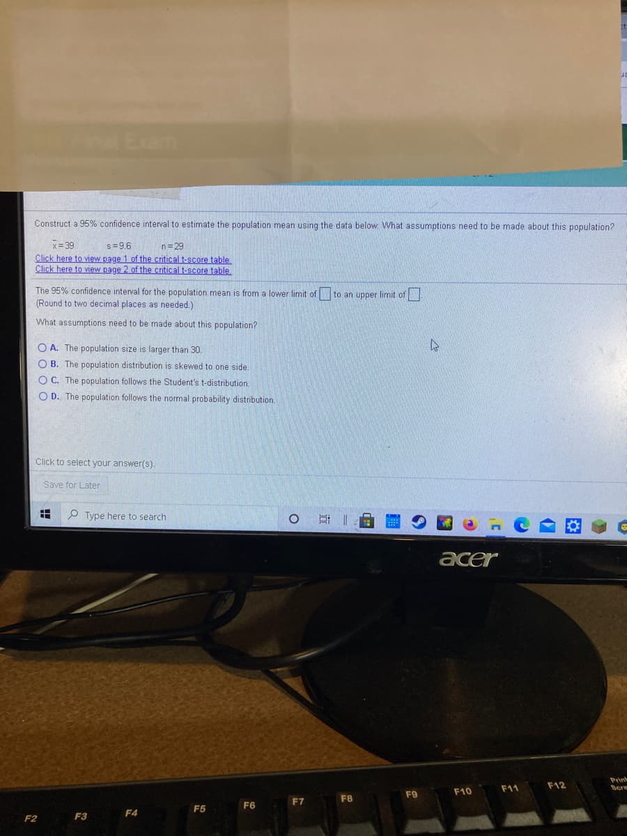 Exam
Construct a 95% confidence interval to estimate the population mean using the data below. What assumptions need to be made about this population?
x= 39
Click here to view page 1 of the critical t-score table.
Click here to view page 2 of the critical t-score table.
s=9.6
n=29
The 95% confidence interval for the population mean is from a lower limit of to an upper limit of
(Round to two decimal places as needed.)
What assumptions need to be made about this population?
O A. The population size is larger than 30.
O B. The population distribution is skewed to one side.
O C. The population follows the Student's t-distribution.
O D. The population follows the normal probability distribution.
Click to select your answer(s).
Save for Later
Type here to search
耳||
acer
Prink
Scre
F11
F12
F9
F10
F7
F8
F6
F5
F4
F2
F3
