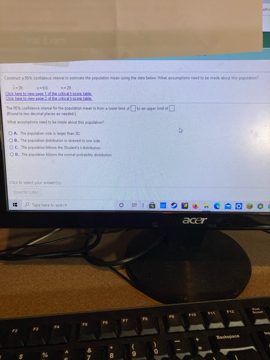 Jatio
Exam
Construct a 95% confidence interval to estimate the population mean using the data below. What assumptions need to be made about this population?
x= 39
Click here to view page 1 of the critical t-score table
Click here to view page 2 of the critical t-score table.
s=9.6
n=29
The 95% confidence interval for the population mean is from a lower limit of to an upper limit of
(Round to two decimal places as needed.)
What assumptions need to be made about this population?
O A. The population size is larger than 30.
O B. The population distribution is skewed to one side
O C. The population follows the Student's t-distribution.
O D. The population follows the normal probability distribution.
Click to select your answer(s).
Save for Later
P Type here to search
acer
Print
Screen
F11
F12
F10
F8
F9
F7
F5
F6
F4
F3
F2
Inss
Backspace
7
