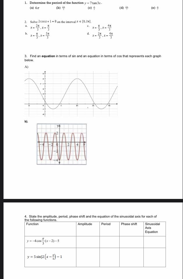 1. Determine the period of the function y=7 tan 3x.
(а) бл
(b) 2
(c)
2
b.
Solve 2 cos x + 1 = 0 on the interval x = [0,2x).
C
x-.x-
b).
X-
d. x-2.x - 끌
3. Find an equation in terms of sin and an equation in terms of cos that represents each graph.
below.
A)
y=-4cos(x-2)-5
y = 5 sin[2 (x-7) - 1
(d) 2
4. State the amplitude, period, phase shift and the equation of the sinusoidal axis for each of
the following functions.
Function
Amplitude
Phase shift
(e)
Period
Sinusoidal
Axis
Equation