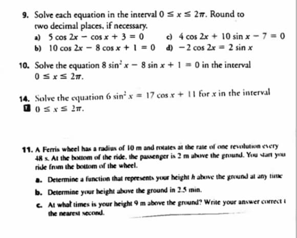 9. Solve each equation in the interval 0 ≤ x ≤ 27. Round to
two decimal places, if necessary.
a) 5 cos 2x cos x + 3 = 0
b) 10 cos 2x
c) 4 cos 2x + 10 sinx - 7 = 0
8 cos x + 1 = 0 d) - 2 cos 2x = 2 sin x
10. Solve the equation 8 sin²x - 8 sin x + 1 = 0 in the interval
0≤x≤ 27.
14. Solve the equation 6 sin²x = 17 cos x + 11 for x in the interval
10≤x≤ 2T.
11. A Ferris wheel has a radius of 10 m and rotates at the rate of one revolution every
48 s. At the bottom of the ride, the passenger is 2 m above the ground. You start you
ride from the bottom of the wheel.
a. Determine a function that represents your height h above the ground at any time
b. Determine your height above the ground in 2.5 min.
c. At what times is your height 9 m above the ground? Write your answer correcti
the nearest second.