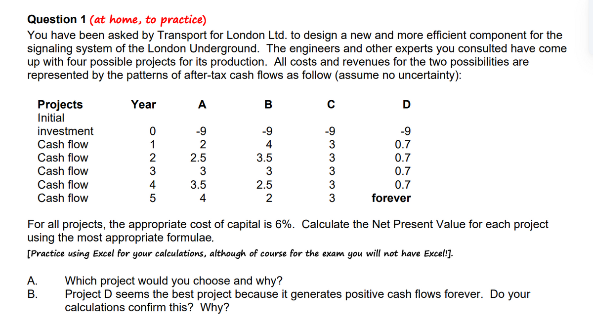 Question 1 (at home, to practice)
You have been asked by Transport for London Ltd. to design a new and more efficient component for the
signaling system of the London Underground. The engineers and other experts you consulted have come
up with four possible projects for its production. All costs and revenues for the two possibilities are
represented by the patterns of after-tax cash flows as follow (assume no uncertainty):
Projects
Initial
investment
Cash flow
Cash flow
Cash flow
Cash flow
Cash flow
Year
A.
B.
012345
A
Air wir Nó
-9
2
2.5
3.5
4
B
9453
-9
3.5
2.5
C
-9
ن من من من من
3
3
3
D
-9
0.7
0.7
0.7
0.7
forever
For all projects, the appropriate cost of capital is 6%. Calculate the Net Present Value for each project
using the most appropriate formulae.
[Practice using Excel for your calculations, although of course for the exam you will not have Excel!].
Which project would you choose and why?
Project D seems the best project because it generates positive cash flows forever. Do your
calculations confirm this? Why?