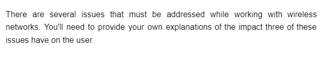 There are several issues that must be addressed while working with wireless
networks. You'll need to provide your own explanations of the impact three of these
issues have on the user.
