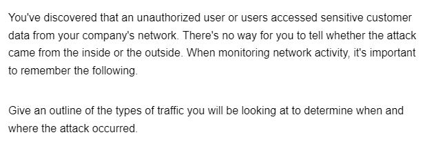 You've discovered that an unauthorized user or users accessed sensitive customer
data from your company's network. There's no way for you to tell whether the attack
came from the inside or the outside. When monitoring network activity, it's important
to remember the following.
Give an outline of the types of traffic you will be looking at to determine when and
where the attack occurred.