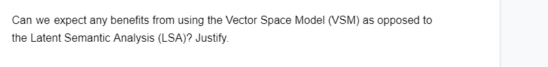 Can we expect any benefits from using the Vector Space Model (VSM) as opposed to
the Latent Semantic Analysis (LSA)? Justify.