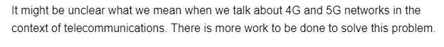 It might be unclear what we mean when we talk about 4G and 5G networks in the
context of telecommunications. There is more work to be done to solve this problem.