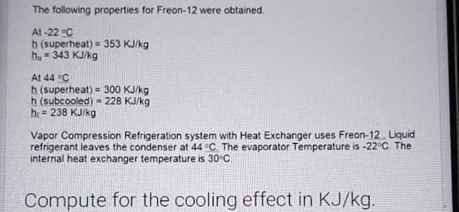 The following properties for Freon-12 were obtained.
At -22 °C
b (superheat) = 353 KJ/kg
ha = 343 KJ/kg
%3!
At 44 °C
h (superheat) = 300 KJ/kg
h (subcooled) = 228 KJ/kg
h= 238 KJ/kg
!!
Vapor Compression Refrigeration system with Heat Exchanger uses Freon-12. Liquid
refrigerant leaves the condenser at 44 °C. The evaporator Temperature is -22°C. The
internal heat exchanger temperature is 30°C
Compute for the cooling effect in KJ/kg.
