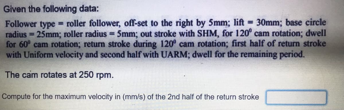 Given the following data:
Follower type roller follower, off-set to the right by 5mm; lift 30mm; base circle
radius = 25mm; roller radius = 5mm; out stroke with SHM, for 120° cam rotation; dwell
for 60° cam rotation; return stroke during 120° cam rotation; first half of return stroke
with Uniform velocity and second half with UARM; dwell for the remaining period.
%3D
The cam rotates at 250 rpm.
Compute for the maximum velocity in (mm/s) of the 2nd half of the return stroke
