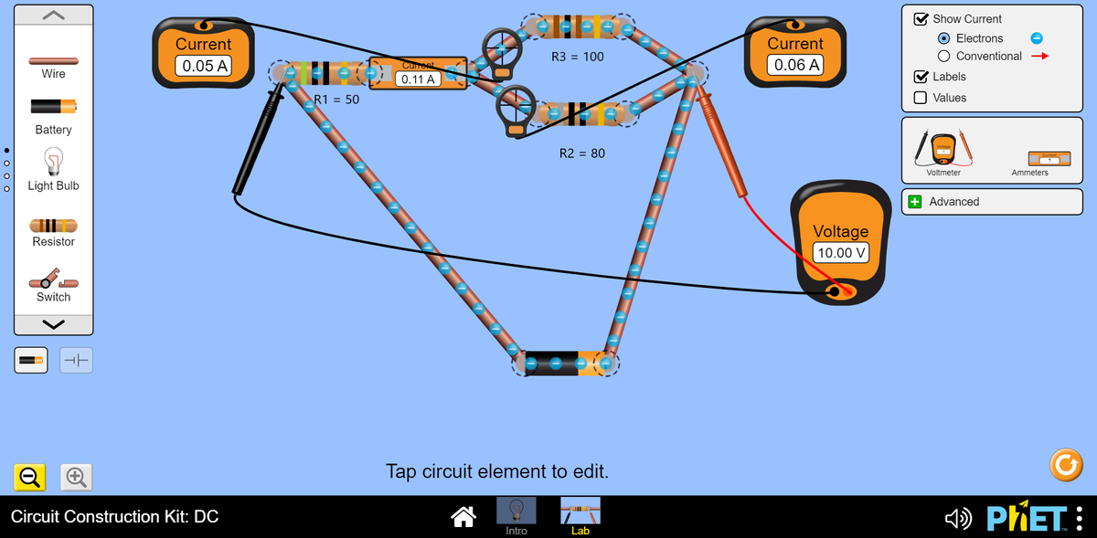 Show Current
O Electrons
O Conventional
Current
Current
R3 = 100
0.05 A
0.06 A
Cunont
Wire
0.11 A
Labels
R1 = 50
Values
Battery
R2 = 80
Voltmeter
Ammeters
Light Bulb
+ Advanced
Voltage
Resistor
10.00 V
Switch
Tap circuit element to edit.
<) PHET. :
Circuit Construction Kit: DC
Intro
Lab
19 1 C EN 77 -77 7
• o o o
