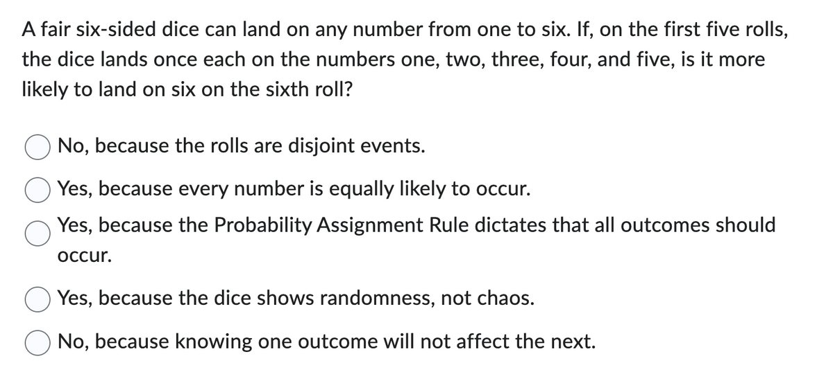 A fair six-sided dice can land on any number from one to six. If, on the first five rolls,
the dice lands once each on the numbers one, two, three, four, and five, is it more
likely to land on six on the sixth roll?
No, because the rolls are disjoint events.
Yes, because every number is equally likely to occur.
Yes, because the Probability Assignment Rule dictates that all outcomes should
occur.
Yes, because the dice shows randomness, not chaos.
No, because knowing one outcome will not affect the next.