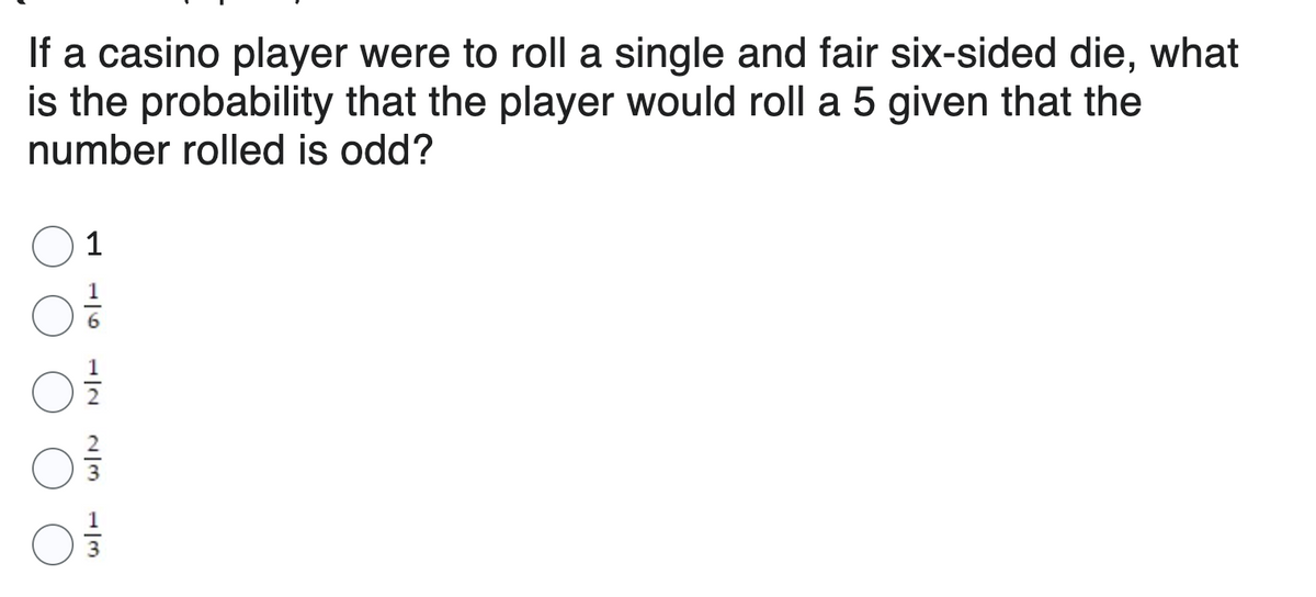 If a casino player were to roll a single and fair six-sided die, what
is the probability that the player would roll a 5 given that the
number rolled is odd?
1