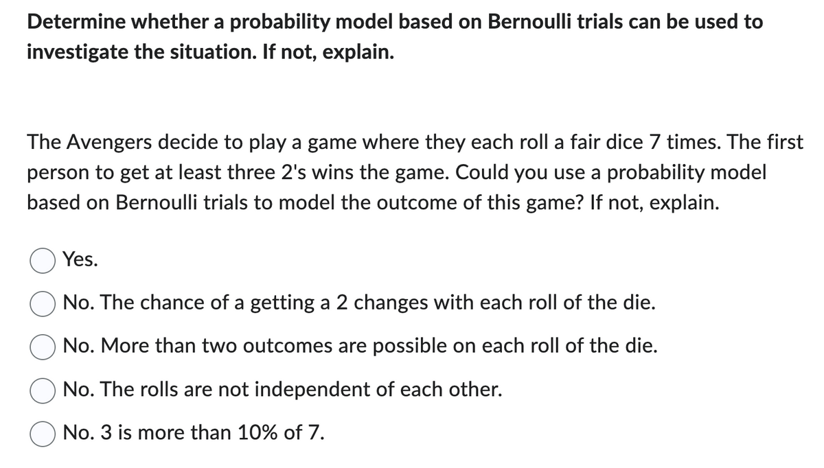 Determine whether a probability model based on Bernoulli trials can be used to
investigate the situation. If not, explain.
The Avengers decide to play a game where they each roll a fair dice 7 times. The first
person to get at least three 2's wins the game. Could you use a probability model
based on Bernoulli trials to model the outcome of this game? If not, explain.
Yes.
No. The chance of a getting a 2 changes with each roll of the die.
No. More than two outcomes are possible on each roll of the die.
No. The rolls are not independent of each other.
No. 3 is more than 10% of 7.