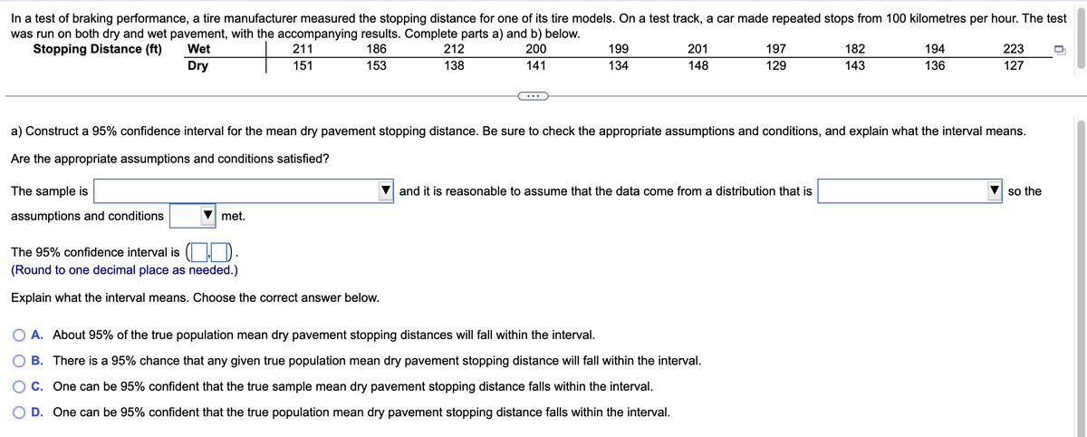 In a test of braking performance, a tire manufacturer measured the stopping distance for one of its tire models. On a test track, a car made repeated stops from 100 kilometres per hour. The test
was run on both dry and wet pavement, with the accompanying results. Complete parts a) and b) below.
Wet
Stopping Distance (ft)
186
200
141
Dry
153
The sample is
assumptions and conditions
211
151
met.
212
138
The 95% confidence interval is
(Round to one decimal place as needed.)
Explain what the interval means. Choose the correct answer below.
199
134
201
148
197
129
a) Construct a 95% confidence interval for the mean dry pavement stopping distance. Be sure to check the appropriate assumptions and conditions, and explain what the interval means.
Are the appropriate assumptions and conditions satisfied?
and it is reasonable to assume that the data come from a distribution that is
A. About 95% of the true population mean dry pavement stopping distances will fall within the interval.
B. There is a 95% chance that any given true population mean dry pavement stopping distance will fall within the interval.
C. One can be 95% confident that the true sample mean dry pavement stopping distance falls within the interval.
D. One can be 95% confident that the true population mean dry pavement stopping distance falls within the interval.
182
143
194
136
223
127
so the