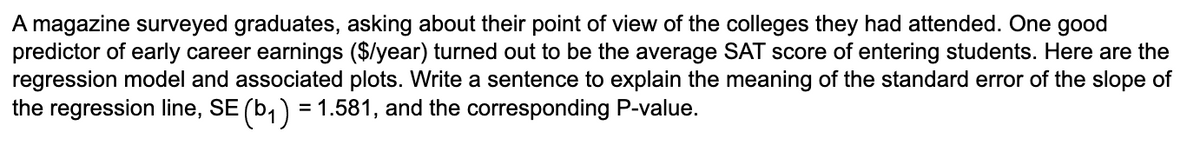 A magazine surveyed graduates, asking about their point of view of the colleges they had attended. One good
predictor of early career earnings ($/year) turned out to be the average SAT score of entering students. Here are the
regression model and associated plots. Write a sentence to explain the meaning of the standard error of the slope of
the regression line, SE (b₁) = 1.581, and the corresponding P-value.