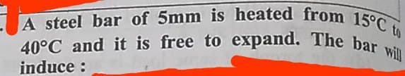 40°C and it is free to expand. The bar will
A steel bar of 5mm is heated from 15°C to
40°C and it is free to expand. The bar
induce :
