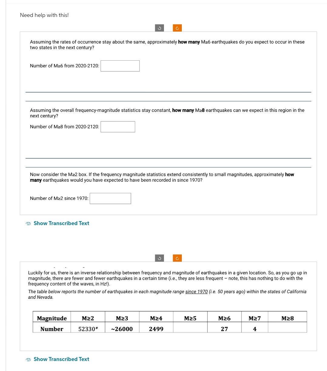 Need help with this!
Assuming the rates of occurrence stay about the same, approximately how many M≥6 earthquakes do you expect to occur in these
two states in the next century?
Number of M≥6 from 2020-2120:
Assuming the overall frequency-magnitude statistics stay constant, how many M≥8 earthquakes can we expect in this region in the
next century?
Number of M≥8 from 2020-2120:
Now consider the M≥2 box. If the frequency magnitude statistics extend consistently to small magnitudes, approximately how
many earthquakes would you have expected to have been recorded in since 1970?
Number of M≥2 since 1970:
Show Transcribed Text
Luckily for us, there is an inverse relationship between frequency and magnitude of earthquakes in a given location. So, as you go up in
magnitude, there are fewer and fewer earthquakes in a certain time (i.e., they are less frequent - note, this has nothing to do with the
frequency content of the waves, in Hz!).
The table below reports the number of earthquakes in each magnitude range since 1970 (i.e. 50 years ago) within the states of California
and Nevada.
Magnitude M≥2
Number 52330*
M≥3
~26000
M≥4
2499
M≥5
M≥6
M≥7
M≥8
27
4
Show Transcribed Text