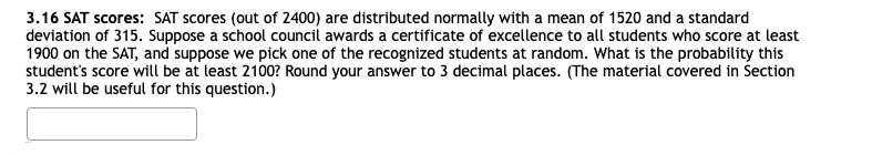 3.16 SAT scores: SAT scores (out of 2400) are distributed normally with a mean of 1520 and a standard
deviation of 315. Suppose a school council awards a certificate of excellence to all students who score at least
1900 on the SAT, and suppose we pick one of the recognized students at random. What is the probability this
student's score will be at least 2100? Round your answer to 3 decimal places. (The material covered in Section
3.2 will be useful for this question.)
