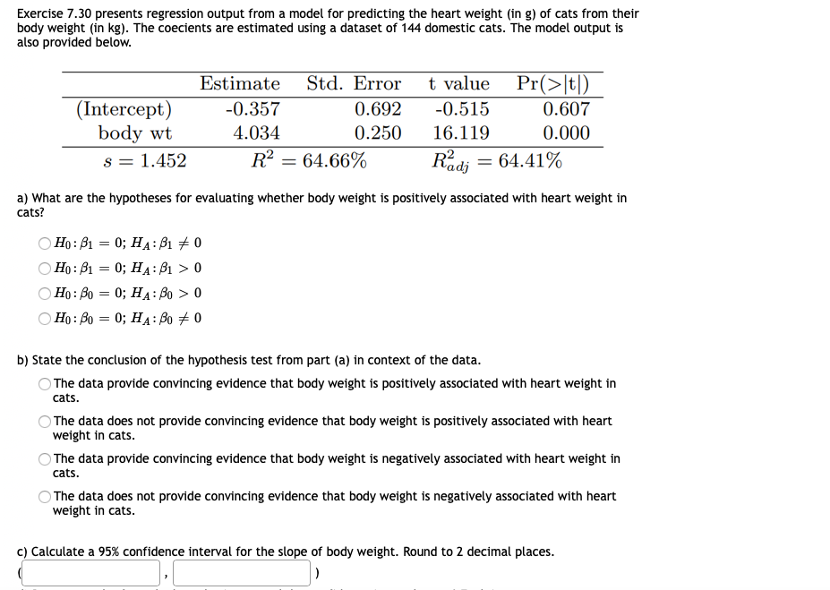 Exercise 7.30 presents regression output from a model for predicting the heart weight (in g) of cats from their
body weight (in kg). The coecients are estimated using a dataset of 144 domestic cats. The model output is
also provided below.
Estimate
Std. Error
t value
Pr(>|t|)
(Intercept)
body wt
-0.357
0.692
-0.515
0.607
4.034
0.250
16.119
0.000
s = 1.452
R? = 64.66%
Radj = 64.41%
a) What are the hypotheses for evaluating whether body weight is positively associated with heart weight in
cats?
Ho: B1 = 0; HA: ß1 # 0
Ho: B1 = 0; HA: B1 > 0
Ho: Bo = 0; HA: Bo > 0
Ho: Bo = 0; HA: Bo # 0
b) State the conclusion of the hypothesis test from part (a) in context of the data.
O The data provide convincing evidence that body weight is positively associated with heart weight in
cats.
OThe data does not provide convincing evidence that body weight is positively associated with heart
weight in cats.
) The data provide convincing evidence that body weight is negatively associated with heart weight in
cats.
O The data does not provide convincing evidence that body weight is negatively associated with heart
weight in cats.
c) Calculate a 95% confidence interval for the slope of body weight. Round to 2 decimal places.
