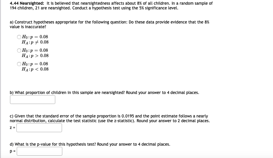 4.44 Nearsighted: It is believed that nearsightedness affects about 8% of all children. In a random sample of
194 children, 21 are nearsighted. Conduct a hypothesis test using the 5% significance level.
a) Construct hypotheses appropriate for the following question: Do these data provide evidence that the 8%
value is inaccurate?
O Ho:p = 0.08
HA:P + 0.08
Но:р — 0.08
НА:р> 0.08
O Ho:p = 0.08
НА:р < 0.08
b) What proportion of children in this sample are nearsighted? Round your answer to 4 decimal places.
c) Given that the standard error of the sample proportion is 0.0195 and the point estimate follows a nearly
normal distribution, calculate the test statistic (use the z-statistic). Round your answer to 2 decimal places.
d) What is the p-value for this hypothesis test? Round your answer to 4 decimal places.
p =
