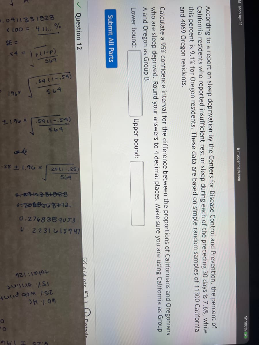 .0911331828
loo = 4.11... %
SE =
PLI-P)
569
.54 =
.54(1-.54)
1967
SU4
t1.96 X
.54 (1-.54)
S69
-25 1.96 x
25(1-,25)
564
0.2768389053
2231 615947
total: 126
H 1.09
M Mon Apr 11
* 100% 4
A myopenmath.com
According to a report on sleep deprivation by the Centers for Disease Control and Prevention, the percent of
California residents who reported insufficient rest or sleep during each of the preceding 30 days is 7.6%, while
this percent is 9.1% for Oregon residents. These data are based on simple random samples of 11300 California
and 4069 Oregon residents.
Calculate a 95% confidence interval for the difference between the proportions of Californians and Oregonians
who are sleep deprived. Round your answers to 4 decimal places. Make sure you are using California as Group
A and Oregon as Group B.
Lower bound:
Upper bound:
Submit All Parts
Question 12
MALA nts n 3
Dotaile
