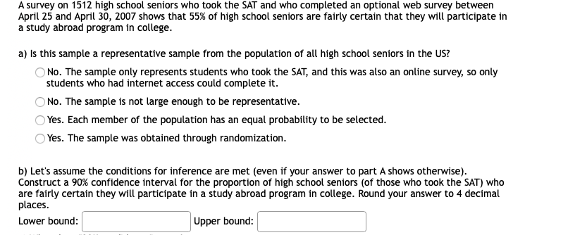 A survey on 1512 high school seniors who took the SAT and who completed an optional web survey between
April 25 and April 30, 2007 shows that 55% of high school seniors are fairly certain that they will participate in
a study abroad program in college.
a) Is this sample a representative sample from the population of all high school seniors in the US?
O No. The sample only represents students who took the SAT, and this was also an online survey, so only
students who had internet access could complete it.
ONo. The sample is not large enough to be representative.
Yes. Each member of the population has an equal probability to be selected.
Yes. The sample was obtained through randomization.
b) Let's assume the conditions for inference are met (even if your answer to part A shows otherwise).
Construct a 90% confidence interval for the proportion of high school seniors (of those who took the SAT) who
are fairly certain they will participate in a study abroad program in college. Round your answer to 4 decimal
places.
Lower bound:
Upper bound:
