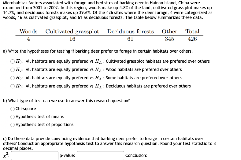 Microhabitat factors associated with forage and bed sites of barking deer in Hainan Island, China were
examined from 2001 to 2002. In this region, woods make up 4.8% of the land, cultivated grass plot makes up
14.7%, and deciduous forests makes up 39.6%. Of the 426 sites where the deer forage, 4 were categorized as
woods, 16 as cultivated grassplot, and 61 as deciduous forests. The table below summarizes these data.
Woods
Cultivated grassplot Deciduous forests Other
Total
4
16
61
345
426
a) Write the hypotheses for testing if barking deer prefer to forage in certain habitats over others.
Ho: All habitats are equally prefered vs HA: Cultivated grassplot habitats are prefered over others
Ho: All habitats are equally prefered vs HA: Wood habitats are prefered over others
Họ : All habitats are equally prefered vs HA: Some habitats are prefered over others
Ho: All habitats are equally prefered vs HA: Deciduous habitats are prefered over others
b) What type of test can we use to answer this research question?
O Chi-square
Hypothesis test of means
Hypothesis test of proportions
c) Do these data provide convincing evidence that barking deer prefer to forage in certain habitats over
others? Conduct an appropriate hypothesis test to answer this research question. Round your test statistic to 3
decimal places.
p-value:
Conclusion:
