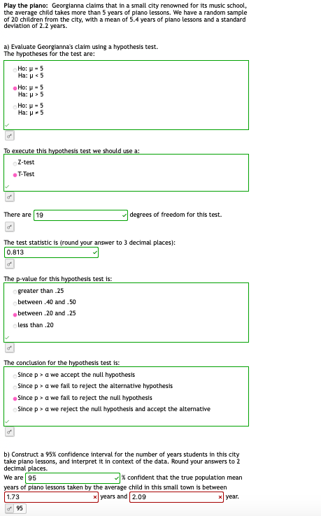Play the piano: Georgianna claims that in a small city renowned for its music school,
the average child takes more than 5 years of piano lessons. We have a random sample
of 20 children from the city, with a mean of 5.4 years of piano lessons and a standard
deviation of 2.2 years.
a) Evaluate Georgianna's claim using a hypothesis test.
The hypotheses for the test are:
Ho: μ-5
Ha: μ.5
Ho: u- 5
Ha: p> 5
Но: и - 5
Ha: p-5
To execute this hypothesis test we should use a:
Z-test
T-Test
There are 19
degrees of freedom for this test.
The test statistic is (round your answer to 3 decimal places):
0.813
The p-value for this hypothesis test is:
greater than .25
between .40 and .50
between .20 and .25
less than .20
The conclusion for the hypothesis test is:
Since p> a we accept the null hypothesis
Since p> a we fail to reject the alternative hypothesis
Since p> a we fail to reject the null hypothesis
Since p> a we reject the null hypothesis and accept the altermative
b) Construct a 95% confidence interval for the number of years students in this city
take piano lessons, and interpret it in context of the data. Round your answers to 2
decimal places.
We are 95
% confident that the true population mean
years of piano lessons taken by the average child in this small town is between
years and 2.09
1.73
X year.
95

