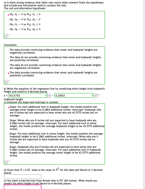 a) Is there strong evidence that taller men marry taller women? State the hypotheses
and include any information used to conduct the test.
The null and alternative hypothesis:
Ho: B1 = 0 vs HA: P1 >0
Ho: A0 -0 vs HA: B0 > 0
Ho: B1 = 0 vs HA:B1 +0
Hg: B0 = 0 vs HA: B0 +0
Conclusion:
The data provide convincing evidence that wives' and husbands' heights are
negatively correlated.
The data do not provide convincing evidence that wives' and husbands' heights
are positively correlated.
The data do not provide convincing evidence that wives' and husbands' heights
are negatively correlated.
The data provide convincing evidence that wives' and husbands' heights are
positively correlated.
b) Write the equation of the regression line for predicting wife's height from husband's
height and round to 4 decimal places.
y-43.5755
husband's height
c) Interpret the slope and intercept in context.
e+ 0.2863
Slope: For each additional inch in husbands' height, the model predicts the
average wives' height to be 0.2863 additional inches. Intercept: Husbands who
are 0 inches tall are expected to have wives who are 43.5775 inches tall on
average.
Slope: Wives who are 0 inches tall are expected to have husbands who are
0.2863 inches tall on average. Intercept: For each additional inch in wives
height, the model predicts the average husband's height to be 43.5775 additional
inches.
Slope: For each additional inch in wives' height, the model predicts the average
husbands' height to be 0.2863 additional inches. Intercept: Wives who are 0
inches tall are expected to have husbands who are 43.5775 inches tall on
average.
Slope: Husbands who are 0 inches tall are expected to have wives who are
0.2863 inches tall on average. Intercept: For each additional inch in husbands
height, the model predicts the average wives' height to be 43.5775 additional
inches.
d) Given that R- 0.07, what is the value of R for this data set? Round to 3 decimal
places
e) You meet a married man from Britain who is 59" (69 inches). What would you
predict his wife's height to be? Round to 4 decimal places.
