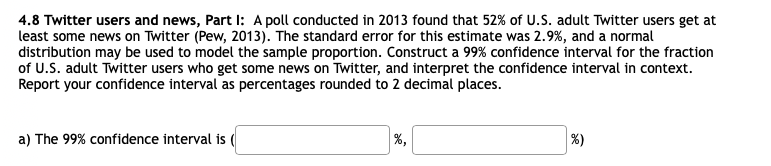 4.8 Twitter users and news, Part I: A poll conducted in 2013 found that 52% of U.S. adult Twitter users get at
least some news on Twitter (Pew, 2013). The standard error for this estimate was 2.9%, and a normal
distribution may be used to model the sample proportion. Construct a 99% confidence interval for the fraction
of U.S. adult Twitter users who get some news on Twitter, and interpret the confidence interval in context.
Report your confidence interval as percentages rounded to 2 decimal places.
a) The 99% confidence interval is
%,
%)
