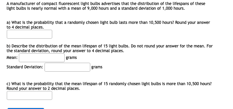 A manufacturer of compact fluorescent light bulbs advertises that the distribution of the lifespans of these
light bulbs is nearly normal with a mean of 9,000 hours and a standard deviation of 1,000 hours.
a) What is the probability that a randomly chosen light bulb lasts more than 10,500 hours? Round your answer
to 4 decimal places.
b) Describe the distribution of the mean lifespan of 15 light bulbs. Do not round your answer for the mean. For
the standard deviation, round your answer to 4 decimal places.
Mean:
grams
Standard Deviation:
grams
c) What is the probability that the mean lifespan of 15 randomly chosen light bulbs is more than 10,500 hours?
Round your answer to 2 decimal places.
