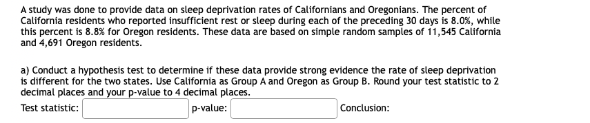 A study was done to provide data on sleep deprivation rates of Californians and Oregonians. The percent of
California residents who reported insufficient rest or sleep during each of the preceding 30 days is 8.0%, while
this percent is 8.8% for Oregon residents. These data are based on simple random samples of 11,545 California
and 4,691 Oregon residents.
a) Conduct a hypothesis test to determine if these data provide strong evidence the rate of sleep deprivation
is different for the two states. Use California as Group A and Oregon as Group B. Round your test statistic to 2
decimal places and your p-value to 4 decimal places.
Test statistic:
p-value:
Conclusion:
