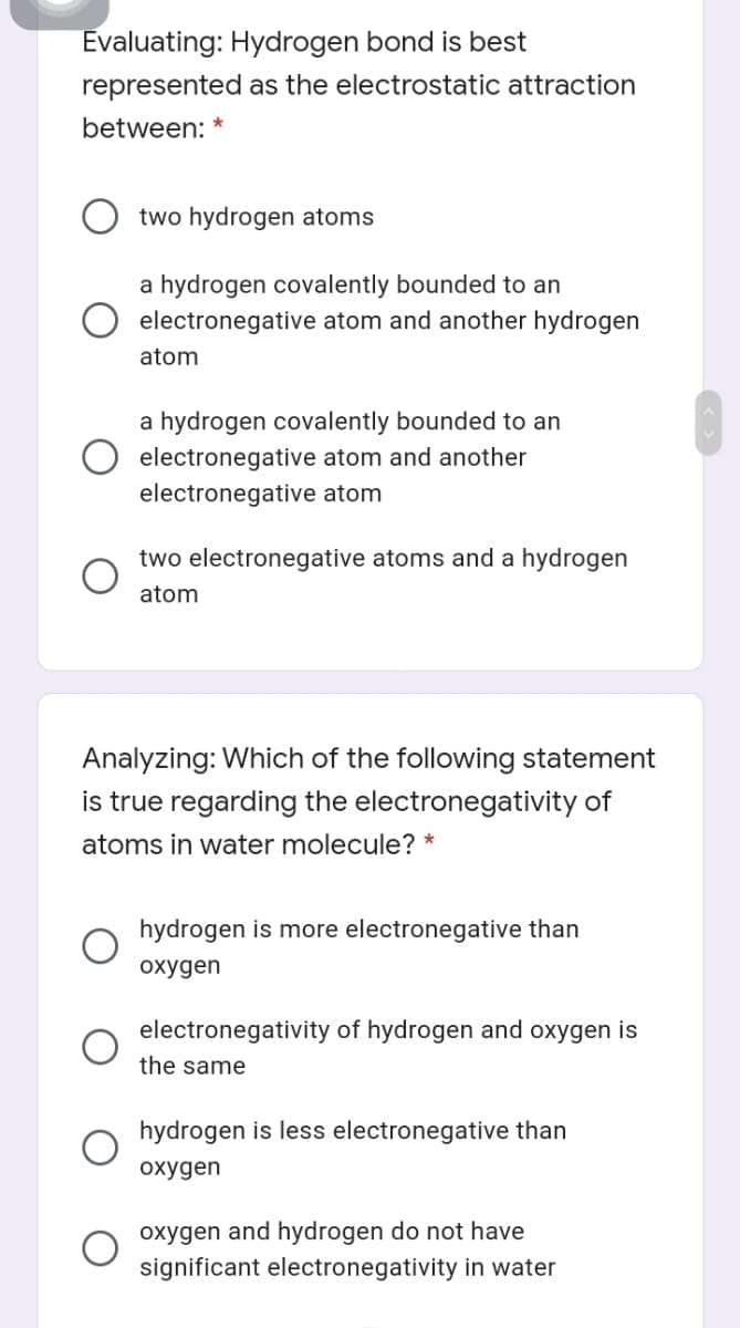 Evaluating: Hydrogen bond is best
represented as the electrostatic attraction
between: *
two hydrogen atoms
a hydrogen covalently bounded to an
electronegative atom and another hydrogen
atom
a hydrogen covalently bounded to an
electronegative atom and another
electronegative atom
two electronegative atoms and a hydrogen
atom
Analyzing: Which of the following statement
is true regarding the electronegativity of
atoms in water molecule? *
hydrogen is more electronegative than
охудen
electronegativity of hydrogen and oxygen is
the same
hydrogen is less electronegative than
охудen
oxygen and hydrogen do not have
significant electronegativity in water

