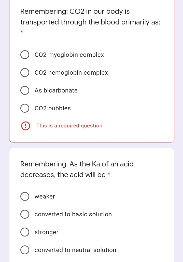 Remembering: CO2 in our body is
transported through the blood primarily as:
Co2 myoglobin complex
Co2 hemoglobin complex
As bicarbonate
CO2 bubbles
(9 This is a required question
Remembering: As the Ka of an acid
decreases, the acid will be *
weaker
converted to basic solution
stronger
converted to neutral solution
