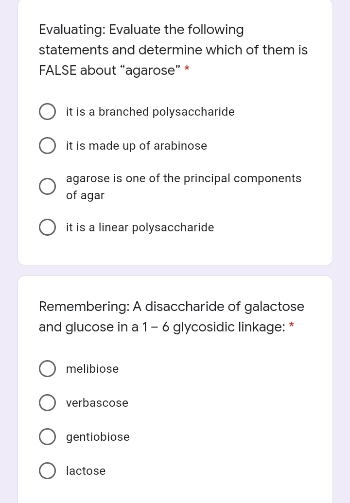 Evaluating: Evaluate the following
statements and determine which of them is
FALSE about “agarose" *
it is a branched polysaccharide
it is made up of arabinose
agarose is one of the principal components
of agar
it is a linear polysaccharide
Remembering: A disaccharide of galactose
and glucose in a 1-6 glycosidic linkage: *
melibiose
verbascose
gentiobiose
lactose
