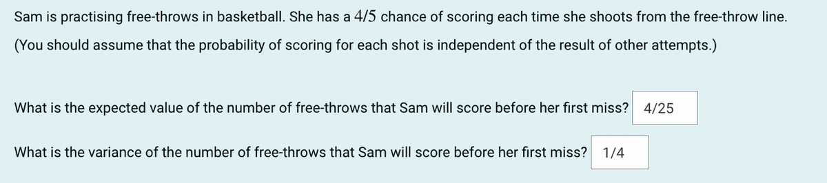 Sam is practising free-throws in basketball. She has a 4/5 chance of scoring each time she shoots from the free-throw line.
(You should assume that the probability of scoring for each shot is independent of the result of other attempts.)
What is the expected value of the number of free-throws that Sam will score before her first miss? 4/25
What is the variance of the number of free-throws that Sam will score before her first miss?
1/4
