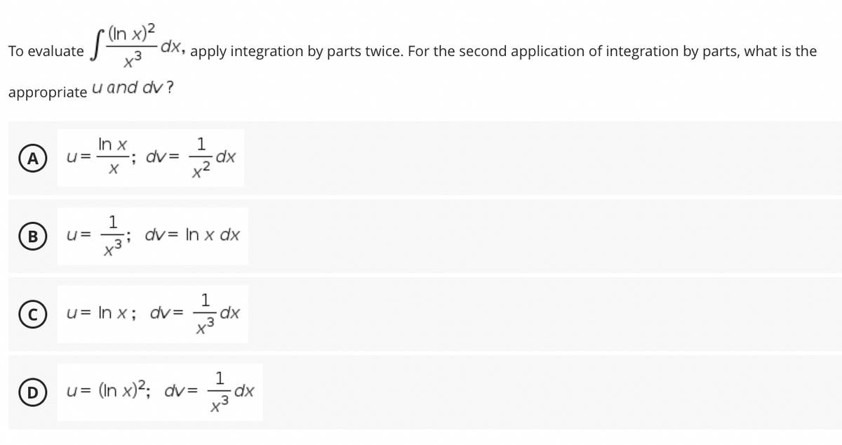 (In x)²
To evaluate
[
-dx, apply integration by parts twice. For the second application of integration by parts, what is the
appropriate u and dv?
In x
1
A
U=
; dv=
X
dx
x²
B
1
U= ; dv In x dx
x3¹
1
u= ln x; dv=
dx
D
= (In x)²; dv=
U=
dx