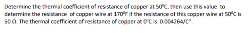 Determine the thermal coefficient of resistance of copper at 50°C, then use this value to
determine the resistance of copper wire at 170°F if the resistance of this copper wire at 50°C is
50 N. The thermal coefficient of resistance of copper at 0°C is 0.004264/C°.
