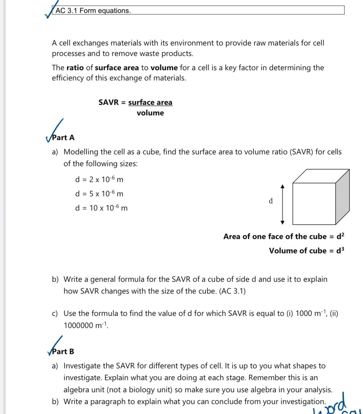 AC 3.1 Form equations.
A cell exchanges materials with its environment to provide raw materials for cell
processes and to remove waste products.
The ratio of surface area to volume for a cell is a key factor in determining the
efficiency of this exchange of materials.
SAVR = surface area
volume
✓Part A
a) Modelling the cell as a cube, find the surface area to volume ratio (SAVR) for cells
of the following sizes:
d = 2 x 10-6 m
d = 5 x 10-6 m
d = 10 x 10-6 m
Area of one face of the cube = d²
Volume of cube = d³
b) Write a general formula for the SAVR of a cube of side d and use it to explain
how SAVR changes with the size of the cube. (AC 3.1)
c) Use the formula to find the value of d for which SAVR is equal to (i) 1000 m-¹, (ii)
1000000 m-¹.
✓Part B
a) Investigate the SAVR for different types of cell. It is up to you what shapes to
investigate. Explain what you are doing at each stage. Remember this is an
algebra unit (not a biology unit) so make sure you use algebra in your analysis.
b) Write a paragraph to explain what you can conclude from your investigation.
jord