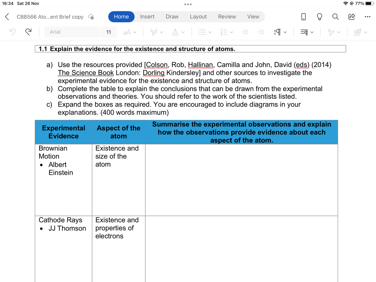 16:34 Sat 26 Nov
<CBB566 Ato...ent Brief copy
y e
Arial
Home Insert Draw Layout Review View
Brownian
Motion
11 aAA | E-
Experimental Aspect of the
Evidence
atom
Albert
Einstein
●●●
1.1 Explain the evidence for the existence and structure of atoms.
a) Use the resources provided [Colson, Rob, Hallinan, Camilla and John, David (eds) (2014)
The Science Book London: Dorling Kindersley] and other sources to investigate the
experimental evidence for the existence and structure of atoms.
b)
c) Expand the boxes as required. You are encouraged to include diagrams in your
explanations. (400 words maximum)
Complete the table to explain the conclusions that can be drawn from the experimental
observations and theories. You should refer to the work of the scientists listed.
Cathode Rays
• JJ Thomson
13- 13
Existence and
size of the
atom
<= = प =¶
Existence and
properties of
electrons
A
Summarise the experimental observations and explain
how the observations provide evidence about each
aspect of the atom.
77%