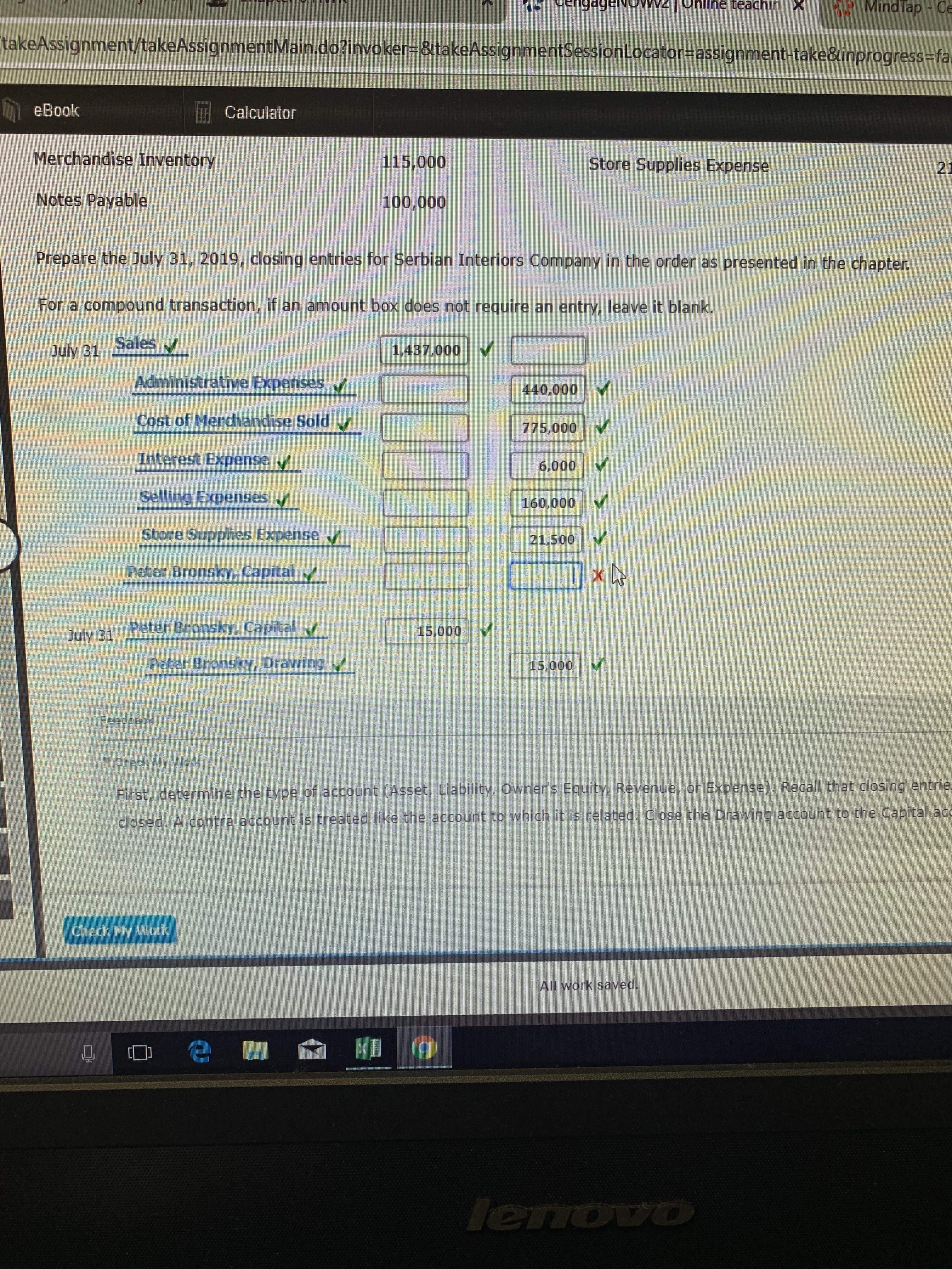 teachin
Mindlap Ce
wONaGP6upn
takeAssignment/takeAssignmentMain.do?invoker-&takeAssignmentSessionLocator=assignment-take&inprogress-fa
eBook
Calculator
Merchandise Inventory
115,000
Store Supplies Expense
21
Notes Payable
100,000
Prepare the July 31, 2019, closing entries for Serbian
Interiors Company in the order as presented in the chapter.
For a compound transaction, if an amount box does not require an entry, leave it blank.
Sales
1,437.000
July 31
Administrative Expenses.
440,000
Cost of Merchandise Sold
775,000
Interest Expense
6,000
Selling Expenses
160,000
naimhmnnonmonimnmnnn
Store Supplies Expense
21,500
Peter Bronsky, Capital
Peter Bronsky, Capital
15,000
July 31
Peter Bronsky, Drawing
15,000
Feedback
TCheck My Wbrk
First, determine the type of account (Asset, Liability, Owner's Equity, Revenue, or Expense). Recall that closing entrie
Drawing account to the Capital acc
closed. A contra account is treated like the account to which it is related. close the
Check My Work
All work saved.
lenovo
