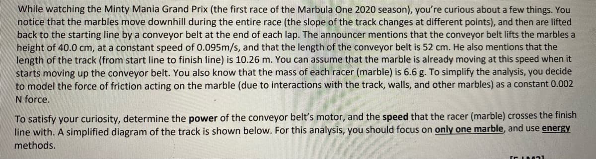 While watching the Minty Mania Grand Prix (the first race of the Marbula One 2020 season), you're curious about a few things. You
notice that the marbles move downhill during the entire race (the slope of the track changes at different points), and then are lifted
back to the starting line by a conveyor belt at the end of each lap. The announcer mentions that the conveyor belt lifts the marbles a
height of 40.0 cm, at a constant speed of 0.095m/s, and that the length of the conveyor belt is 52 cm. He also mentions that the
length of the track (from start line to finish line) is 10.26 m. You can assume that the marble is already moving at this speed when it
starts moving up the conveyor belt. You also know that the mass of each racer (marble) is 6.6 g. To simplify the analysis, you decide
to model the force of friction acting on the marble (due to interactions with the track, walls, and other marbles) as a constant 0.002
N force.
To satisfy your curiosity, determine the power of the conveyor belt's motor, and the speed that the racer (marble) crosses the finish
line with. A simplified diagram of the track is shown below. For this analysis, you should focus on only one marble, and use energy
methods.
