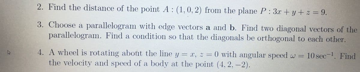 2. Find the distance of the point A: (1,0, 2) from the plane P: 3x +y+ z = 9.
3. Choose a parallelogram with edge vectors a and b. Find two diagonal vectors of the
parallelogram. Find a condition so that the diagonals be orthogonal to each other.
4. A wheel is rotating about the line y = x, z = 0 with angular speed w = 10 sec-1. Find
the velocity and speed of a body at the point (4, 2, -2).
