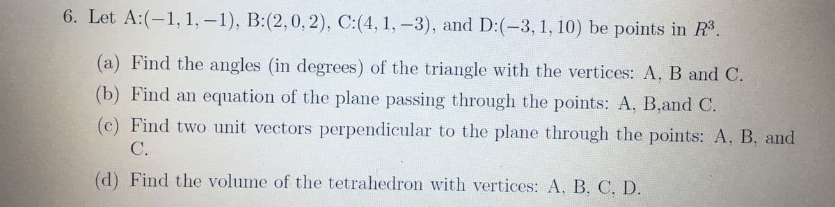 6. Let A:(-1, 1, -1), B:(2,0, 2), C:(4, 1, –3), and D:(-3, 1, 10) be points in R3.
(a) Find the angles (in degrees) of the triangle with the vertices: A, B and C.
(b) Find an equation of the plane passing through the points: A, B,and C.
(c) Find two unit vectors perpendicular to the plane through the points: A, B, and
C.
(d) Find the volume of the tetrahedron with vertices: A, B. C. D.
